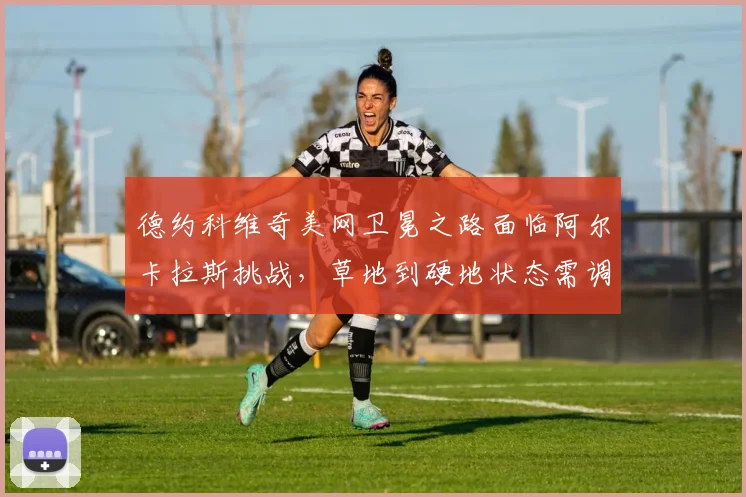 德约科维奇美网卫冕之路面临阿尔卡拉斯挑战，草地到硬地状态需调整