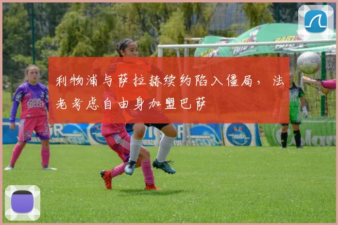 利物浦与萨拉赫续约陷入僵局，法老考虑自由身加盟巴萨
