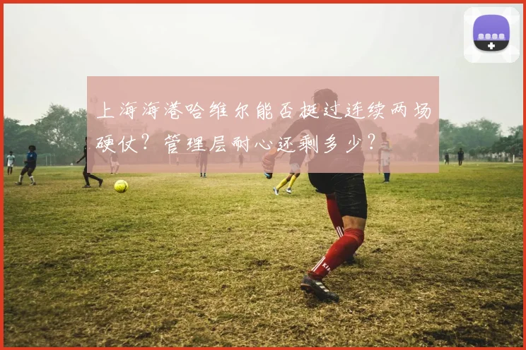 上海海港哈维尔能否挺过连续两场硬仗？管理层耐心还剩多少？